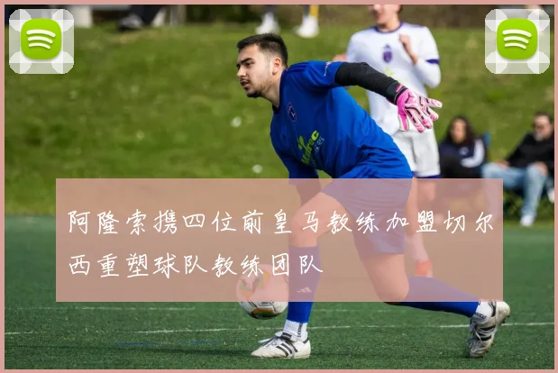 阿隆索携四位前皇马教练加盟切尔西重塑球队教练团队
