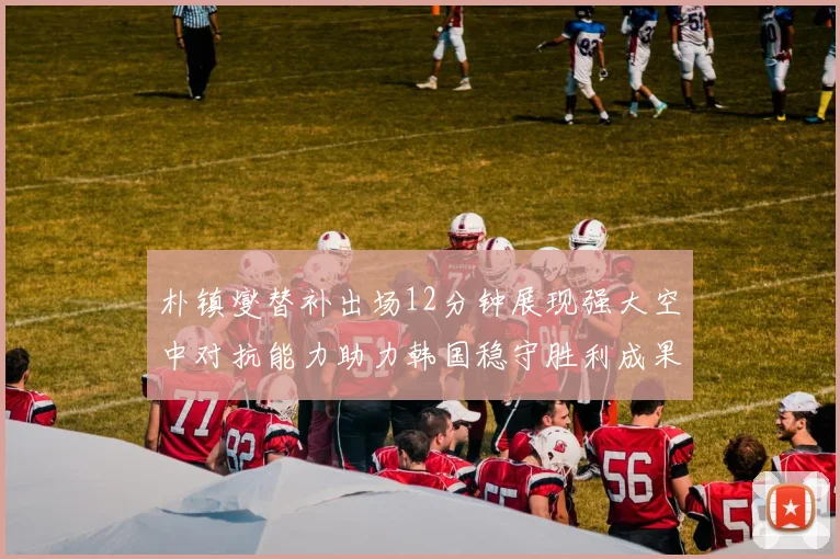 朴镇燮替补出场12分钟展现强大空中对抗能力助力韩国稳守胜利成果