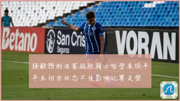 杨毅预测活塞战胜骑士哈登表现平平米切尔状态不佳影响比赛走势