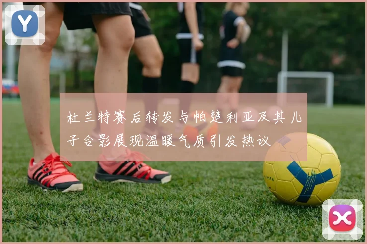 杜兰特赛后转发与帕楚利亚及其儿子合影展现温暖气质引发热议