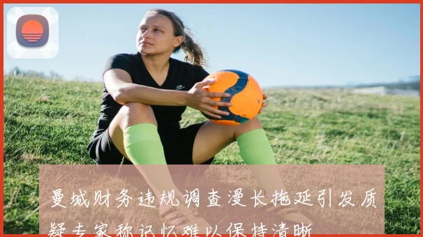曼城财务违规调查漫长拖延引发质疑专家称记忆难以保持清晰