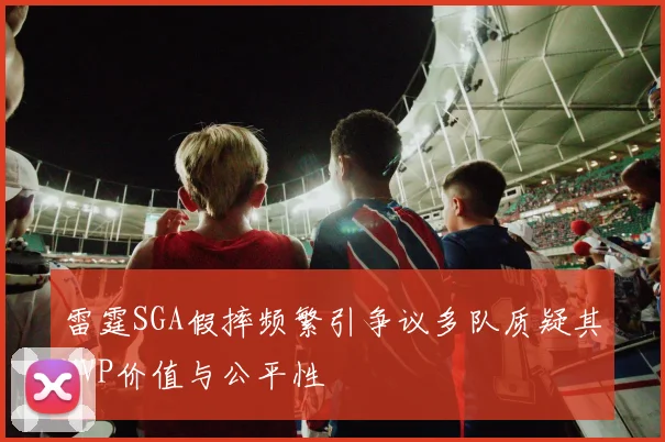雷霆SGA假摔频繁引争议多队质疑其MVP价值与公平性