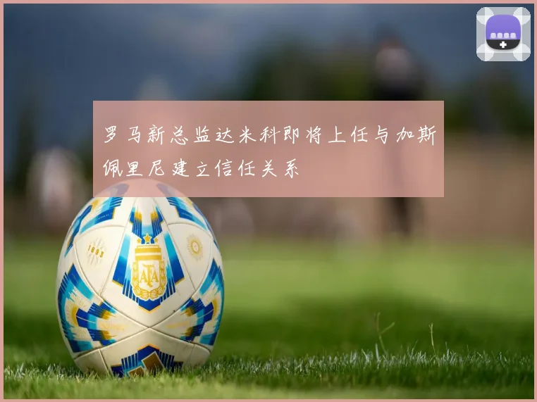 罗马新总监达米科即将上任与加斯佩里尼建立信任关系