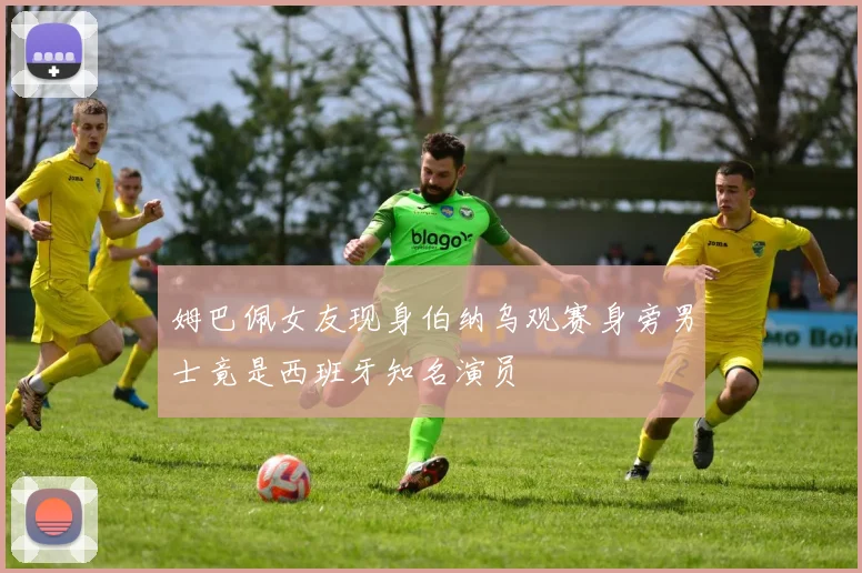 姆巴佩女友现身伯纳乌观赛身旁男士竟是西班牙知名演员