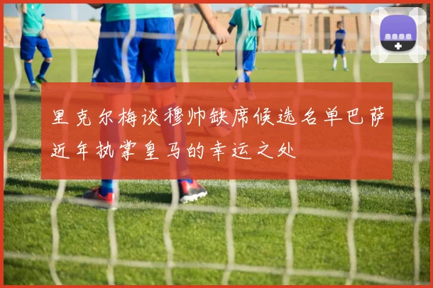 里克尔梅谈穆帅缺席候选名单巴萨近年执掌皇马的幸运之处
