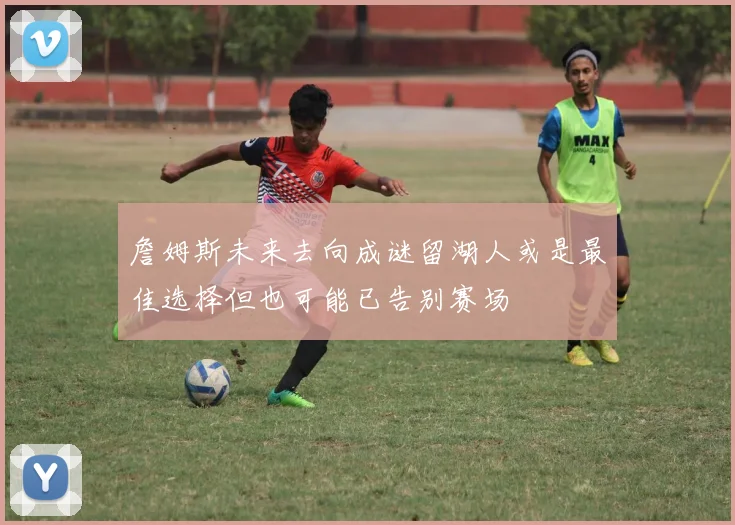 詹姆斯未来去向成谜留湖人或是最佳选择但也可能已告别赛场