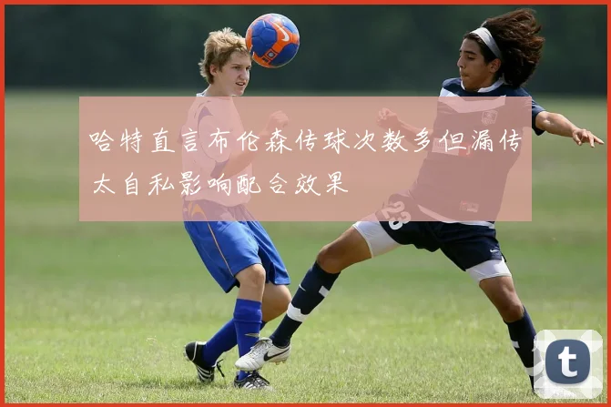 哈特直言布伦森传球次数多但漏传太自私影响配合效果