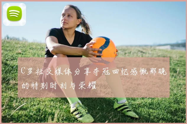 C罗社交媒体分享夺冠回忆感慨那晚的特别时刻与荣耀