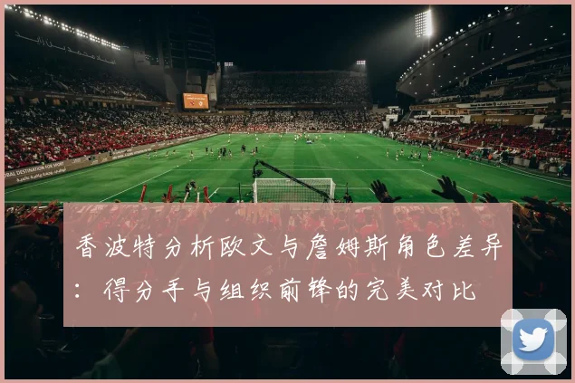 香波特分析欧文与詹姆斯角色差异：得分手与组织前锋的完美对比