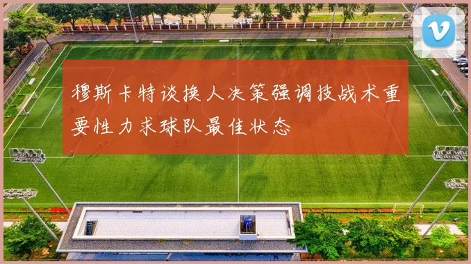 穆斯卡特谈换人决策强调技战术重要性力求球队最佳状态