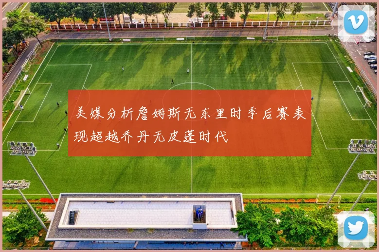 美媒分析詹姆斯无东里时季后赛表现超越乔丹无皮蓬时代