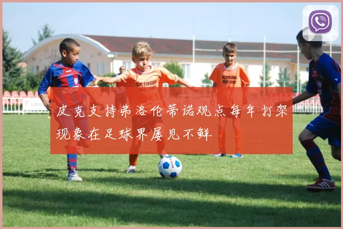 皮克支持弗洛伦蒂诺观点每年打架现象在足球界屡见不鲜