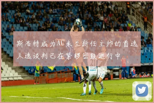 斯洛特成为AC米兰新任主帅的首选人选谈判已在紧锣密鼓进行中