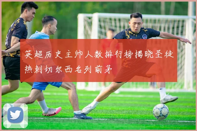 英超历史主帅人数排行榜揭晓圣徒热刺切尔西名列前茅